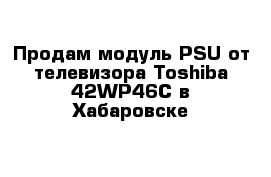 Продам модуль PSU от телевизора Toshiba 42WP46C в Хабаровске